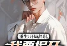 重生：开局辞职，我要揭开遮羞布陈知行周若璃热门小说排行榜重生：开局辞职，我要揭开遮羞布免费小说-给力文学